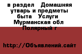  в раздел : Домашняя утварь и предметы быта » Услуги . Мурманская обл.,Полярный г.